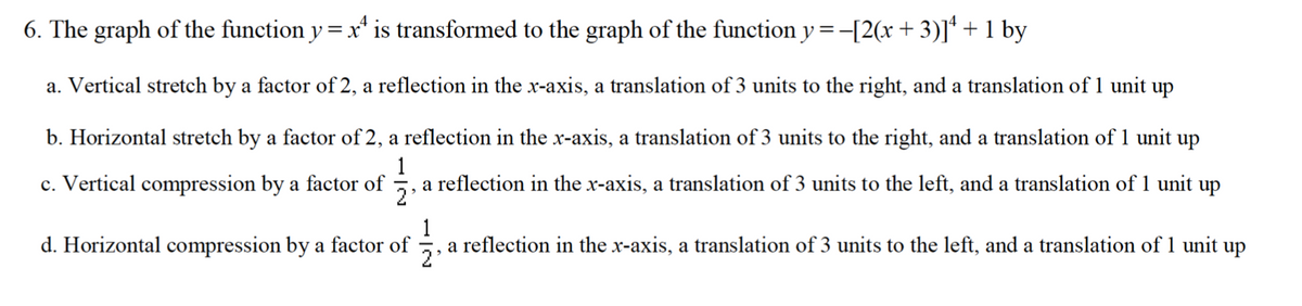 6. The graph of the function y = x¹ is transformed to the graph of the function y = −[2(x + 3)]¹ + 1 by
a. Vertical stretch by a factor of 2, a reflection in the x-axis, a translation of 3 units to the right, and a translation of 1 unit up
b. Horizontal stretch by a factor of 2, a reflection in the x-axis, a translation of 3 units to the right, and a translation of 1 unit up
c. Vertical compression by a factor of 171213 a reflection in the x-axis, a translation of 3 units to the left, and a translation of 1 unit up
2'
d. Horizontal compression by a factor of
a reflection in the x-axis, a translation of 3 units to the left, and a translation of 1 unit up
2'