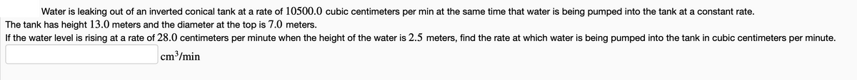 Water is leaking out of an inverted conical tank at a rate of 10500.0 cubic centimeters per min at the same time that water is being pumped into the tank at a constant rate.
The tank has height 13.0 meters and the diameter at the top is 7.0 meters.
If the water level is rising at a rate of 28.0 centimeters per minute when the height of the water is 2.5 meters, find the rate at which water is being pumped into the tank in cubic centimeters per minute.
cm³/min