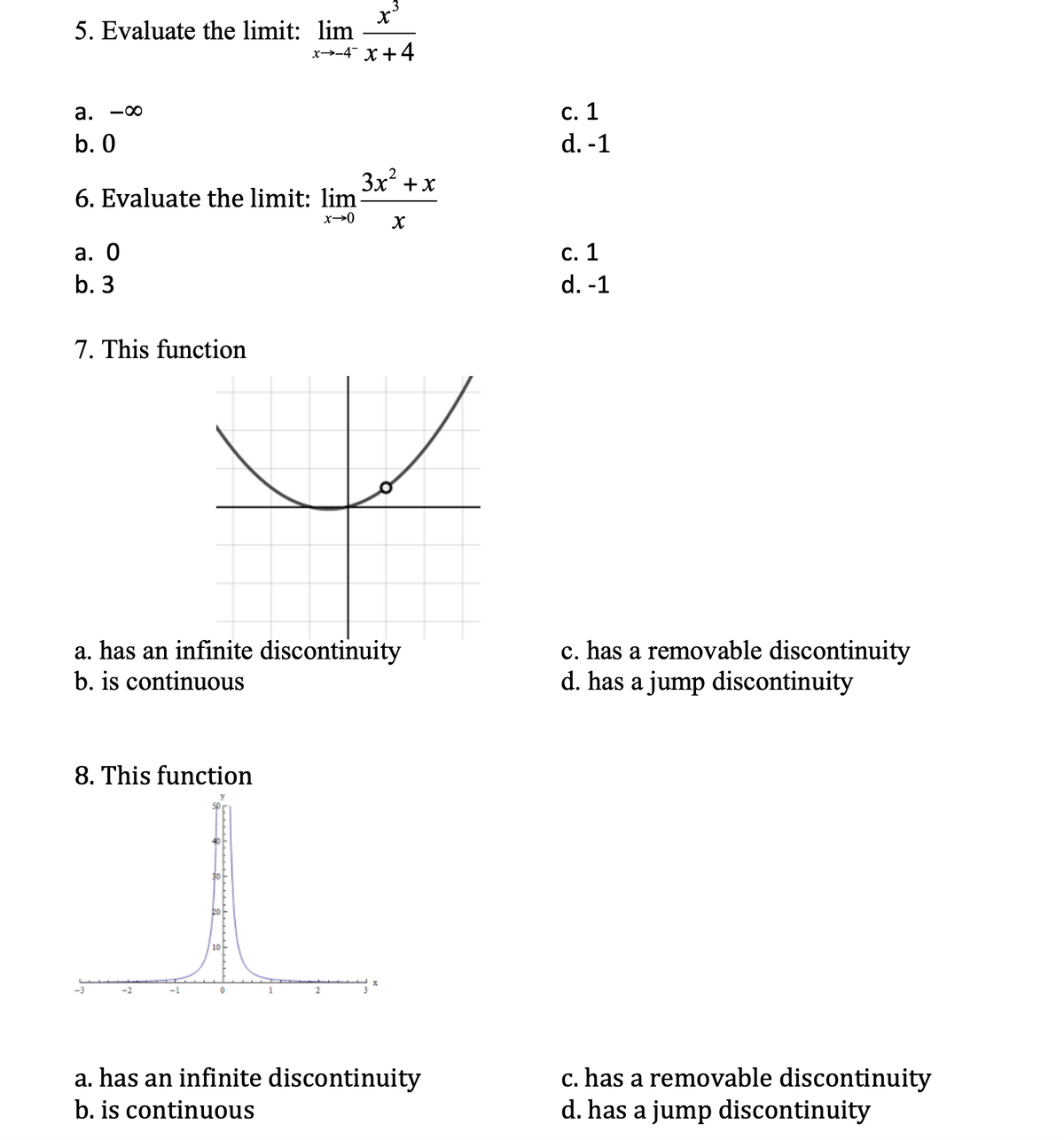 5. Evaluate the limit: lim
x→-4 X+4
a. -00
с. 1
b. 0
d. -1
3x? +x
6. Evaluate the limit: lim-
x→0
а. О
с. 1
b. 3
d. -1
7. This function
c. has a removable discontinuity
d. has a jump discontinuity
a. has an infinite discontinuity
b. is continuous
8. This function
10-
-3
c. has a removable discontinuity
d. has a jump discontinuity
a. has an infinite discontinuity
b. is continuous
