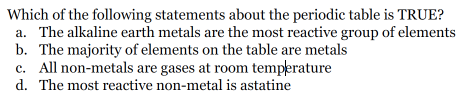 Which of the following statements about the periodic table is TRUE?
a. The alkaline earth metals are the most reactive group of elements
b. The majority of elements on the table are metals
c. All non-metals are gases at room temperature
d. The most reactive non-metal is astatine
