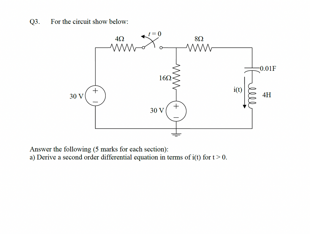 Q3.
For the circuit show below:
82
ww
-0.01F
162
i(t)
30 V
4H
+
30 V
Answer the following (5 marks for each section):
a) Derive a second order differential equation in terms of i(t) for t> 0.
