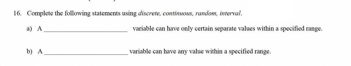 16. Complete the following statements using discrete, continuous, random, interval.
a) A
b) A
variable can have only certain separate values within a specified range.
variable can have any value within a specified range.