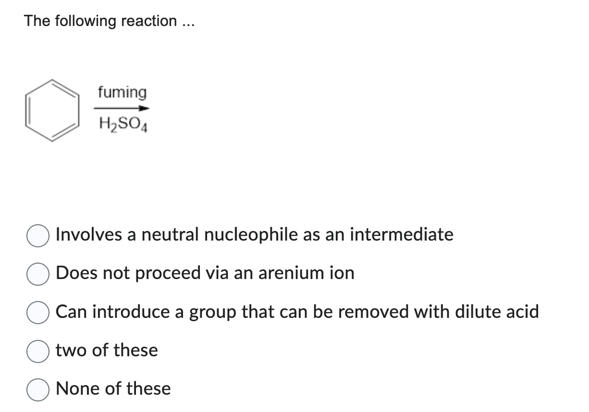 The following reaction ...
fuming
H₂SO4
Involves a neutral nucleophile as an intermediate
Does not proceed via an arenium ion
Can introduce a group that can be removed with dilute acid
two of these
None of these