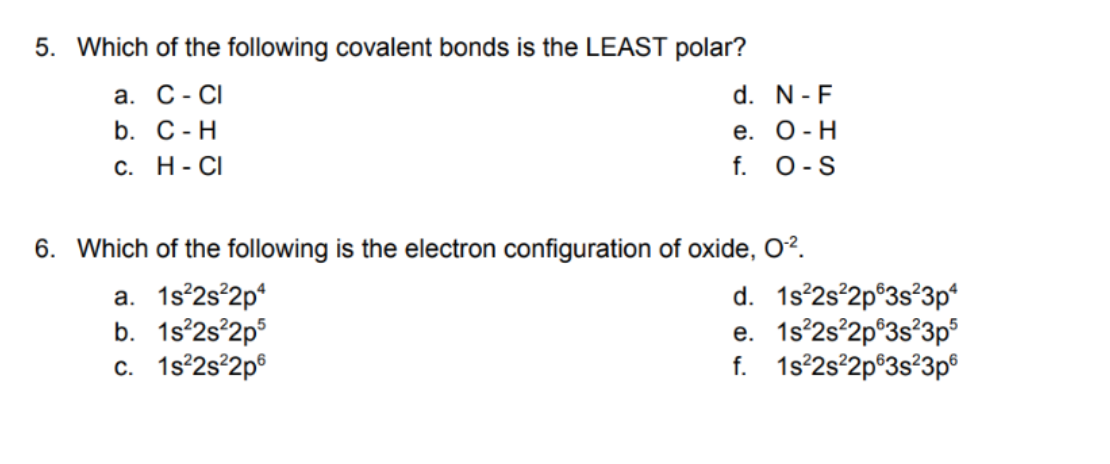 5. Which of the following covalent bonds is the LEAST polar?
а. С - CI
d. N-F
е. О -Н
f. 0-S
b. С-Н
С. Н-СI
6. Which of the following is the electron configuration of oxide, O?.
a. 1s°2s°2p*
b. 1s°2s°2p°
c. 1s°2s°2p®
d. 1s°2s°2p®3s?3p*
e. 1s°2s°2p°3s°3p°
f. 1s°2s°2p®3s°3p®
