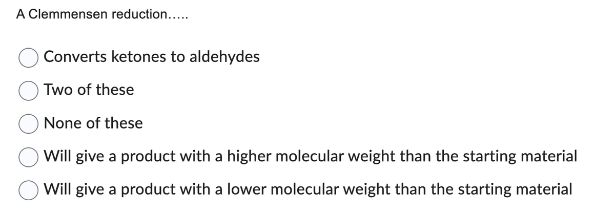 A Clemmensen reduction.....
Converts ketones to aldehydes
Two of these
None of these
Will give a product with a higher molecular weight than the starting material
Will give a product with a lower molecular weight than the starting material