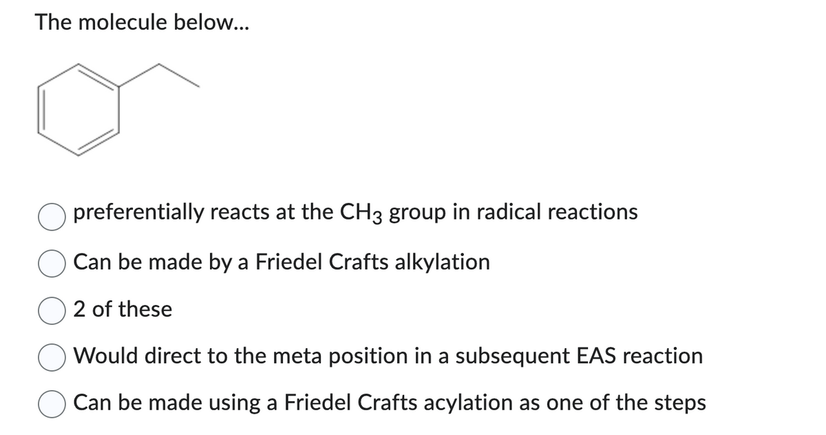 The molecule below...
preferentially reacts at the CH3 group in radical reactions
Can be made by a Friedel Crafts alkylation
2 of these
Would direct to the meta position in a subsequent EAS reaction
Can be made using a Friedel Crafts acylation as one of the steps