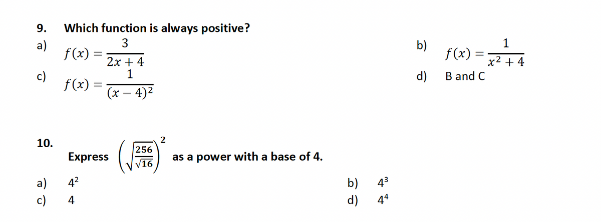 9. Which function is always positive?
a)
3
f(x)
c)
10.
a)
c)
f(x) =
=
2x + 4
1
(x-4)²
Express
4²
256
√16
2
as a power with a base of 4.
b)
d)
4³
44
b)
d)
f(x)
B and C
1
x² + 4