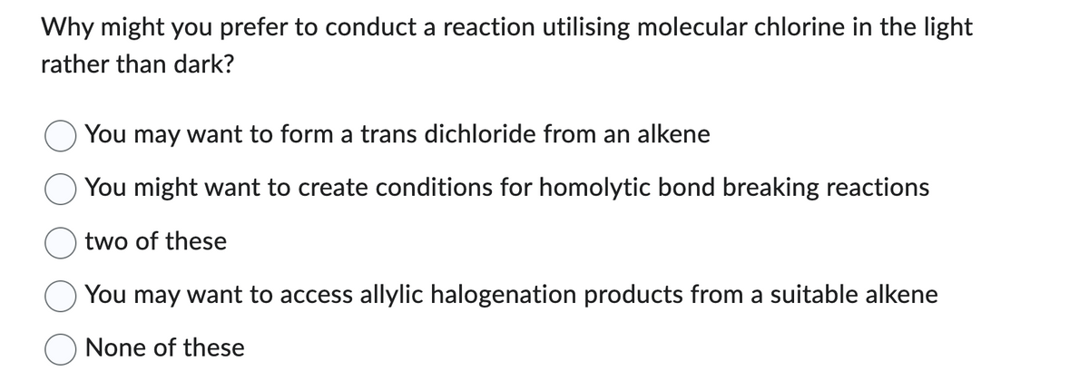 Why might you prefer to conduct a reaction utilising molecular chlorine in the light
rather than dark?
You may want to form a trans dichloride from an alkene
You might want to create conditions for homolytic bond breaking reactions
two of these
You may want to access allylic halogenation products from a suitable alkene
None of these