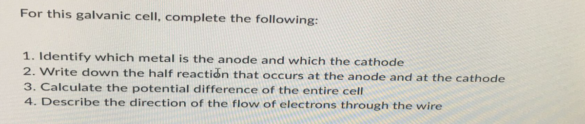 For this galvanic cell, complete the following:
1. Identify which metal is the anode and which the cathode
2. Write down the half reaction that occurs at the anode and at the cathode
3. Calculate the potential difference of the entire cell
4. Describe the direction of the flow of electrons through the wire