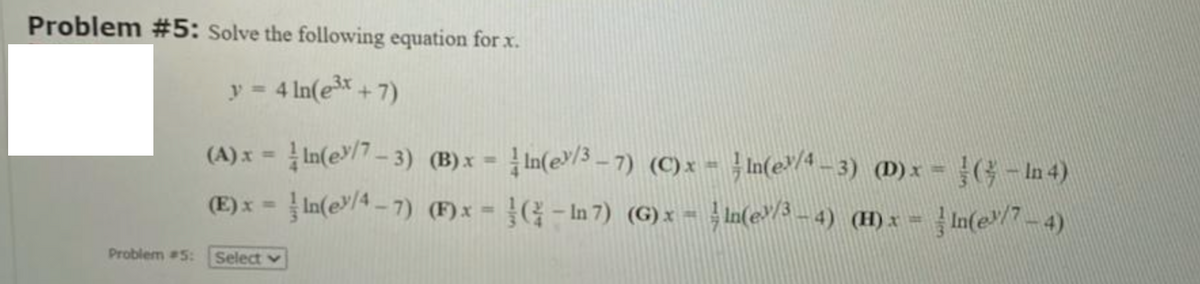 Problem #5: Solve the following equation for x.
y = 4 In(e*+7)
%3D
(A)x = In(e/7- 3) (B)x = In(e/3 – 7) (C)x = }In(e4_ 3) (D)x = (G- In 4)
(E) x =In(e/4 -7) (F)x = - In 7) (G)x = In(e/3 – 4) (H)x =
In(e/7-4)
Problem #5:
Select v
