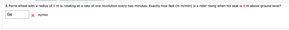 A Ferris wheel with a radius of 5 m is rotating at a rate of one revolution every two minutes. Exactly how fast (in m/min) is a rider rising when his seat is 9 m above ground level?
X m/min
