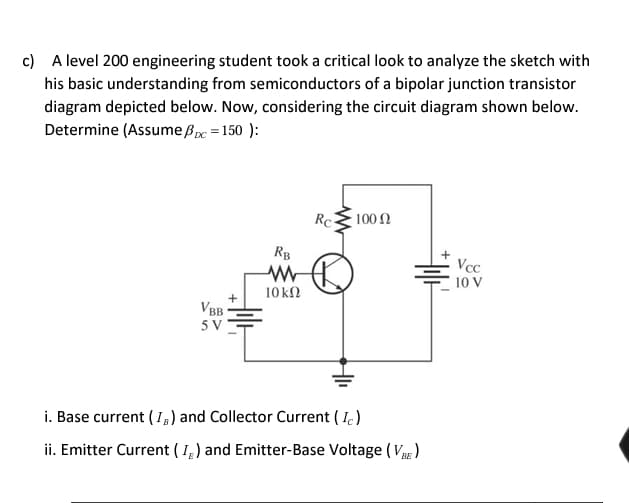 c) A level 200 engineering student took a critical look to analyze the sketch with
his basic understanding from semiconductors of a bipolar junction transistor
diagram depicted below. Now, considering the circuit diagram shown below.
Determine (Assume pc = 150):
+14
VBB
5 V
RB
10 ΚΩ
Rc
100 Ω
+²
i. Base current (IB) and Collector Current (Ic)
ii. Emitter Current (I) and Emitter-Base Voltage (VBE)
Vcc
10 V