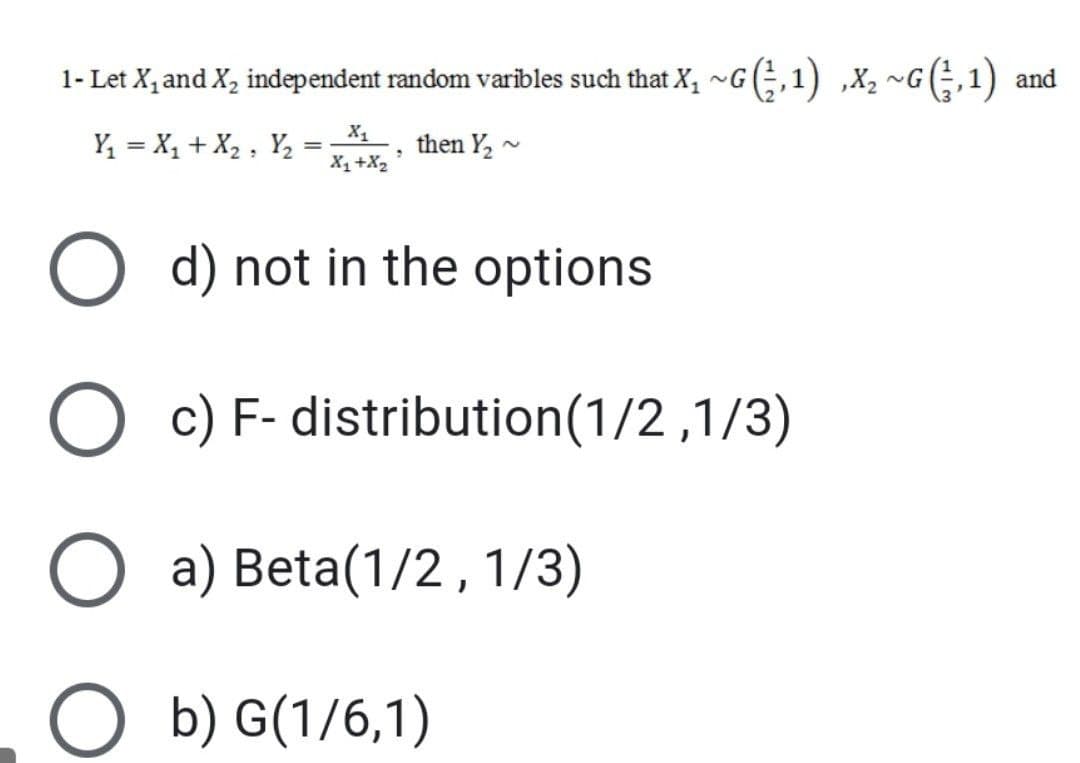 1- Let X, and X, independent random varibles such that X, ~G(;,1) ,X, ~G(÷,1) and
X1
Y = X, + X2 , Y,
then Y, -
X1+X2
O d) not in the options
O c) F- distribution(1/2,1/3)
O a) Beta(1/2,1/3)
O b) G(1/6,1)
