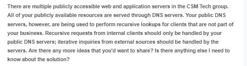 There are multiple publicly accessible web and application servers in the CSM Tech group.
All of your publicly available resources are served through DNS servers. Your public DNS
servers, however, are being used to perform recursive lookups for clients that are not part of
your business. Recursive requests from internal clients should only be handled by your
public DNS servers; iterative inquiries from external sources should be handled by the
servers. Are there any more ideas that you'd want to share? Is there anything else I need to
know about the solution?
