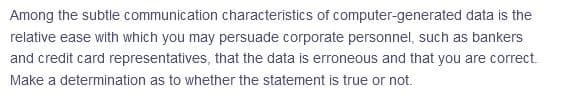 Among the subtle communication characteristics of computer-generated data is the
relative ease with which you may persuade corporate personnel, such as bankers
and credit card representatives, that the data is erroneous and that you are correct.
Make a determination as to whether the statement is true or not.
