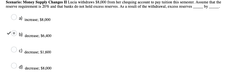 Scenario: Money Supply Changes II Lucia withdraws $8,000 from her chequing account to pay tuition this semester. Assume that the
reserve requirement is 20% and that banks do not hold excess reserves. As a result of the withdrawal, excess reserves. by
a) increase; $8,000
b) decrease; $6,400
c) decrease; $1,600
d) decrease; $8,000