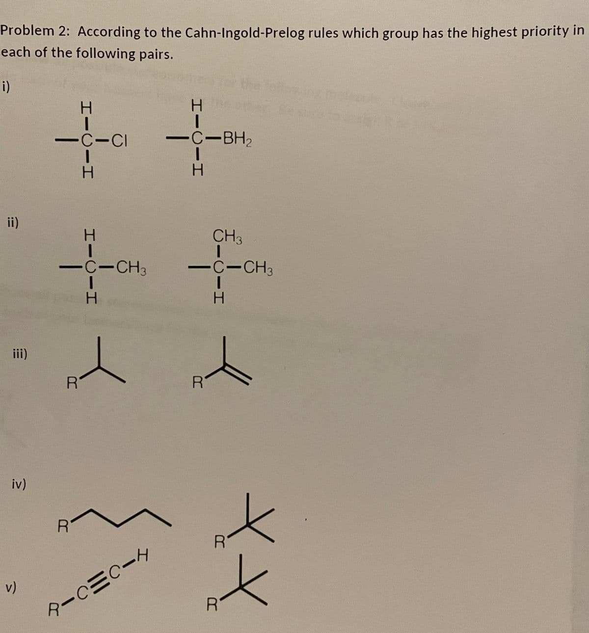 Problem 2: According to the Cahn-Ingold-Prelog rules which group has the highest priority in
each of the following pairs.
i)
ii)
iii)
iv)
v)
1
-C-CI
H
H
-C-CH3
H
R
RIC=CIH
H
C-BH₂
I
R
CH3
-C-CH3
I
H
R
XX