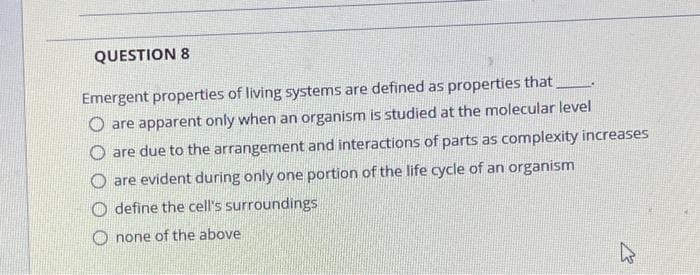 QUESTION 8
Emergent properties of living systems are defined as properties that_
O are apparent only when an organism is studied at the molecular level
O are due to the arrangement and interactions of parts as complexity increases
O are evident during only one portion of the life cycle of an organism
O define the cell's surroundings
O none of the above
یے