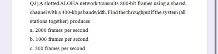 Q3)A slotted ALOHA network transmits 800-bit frames using a shared
channel with a 400-kbps bandwidth. Find the throughput if the system (all
stations together) produces
a. 2000 frames per second
b. 1000 frames per second
c. 500 frames per second
