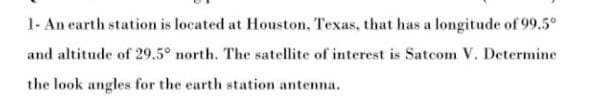 1- An earth station is located at Houston, Texas, that has a longitude of 99.5°
and altitude of 29.5° north. The satellite of interest is Satcom V. Determine
the look angles for the earth station antenna.
