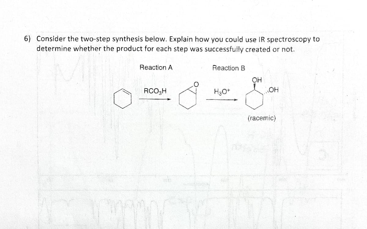 6) Consider the two-step synthesis below. Explain how you could use IR spectroscopy to
determine whether the product for each step was successfully created or not.
Reaction A
RCO3H
I
Reaction B
H3O+
OH
OH
(racemic)