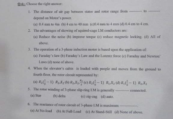 9-6:- Choose the right answer:
1. The distance of air gap between stator and rotor range from - to
depend on Motor's power.
(2) 0.4 mm to 4m (b) 4 cm to 40 mm (e)0.4 mm to4 mm (d) 0.4 cm to 4 cm.
2. The advantages of skewing of squirrel-cage LM conductors are:
(a) Reduce the noise (b) improve torque (e) reduce magnetic locking- (d) All of
above.
3 The operation of a 3-phase induction motor is based upon the application of:
(a) Faraday's law (b) Faraday's Law and the Lorentz force (c) Faraday and Newton
Laws (d) none of above.
4. When the elevator's cabin is loaded with people and moves from the ground to
fourth floor, the rotor circuit represented by:
(a) R2G- 1) RzX2 (b) R2X2 (e) R2-1) R, X2 (d) RG-1) R2-X2
5. The rotor winding of 3-phase slip-ring LM is generally - connected.
(a) Star
(b) delta
(c) zig-zag (d) auto.
6. The reactance of rotor circuit of 3-phase 1.M is maximum
(a) At No-load (b) At Full-Load (c) At Stand-Still (d) None of above.
