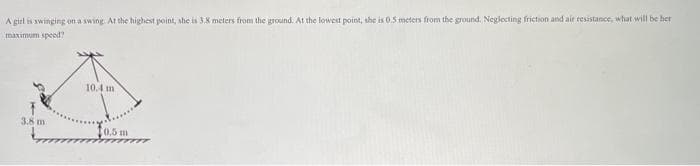 A girl is awinging on a swing At the highest point, she is 3.8 meters from the ground. At the lowest point, the is 0.5 meters from the ground. Neglecting friction and air resistance, what will be her
maximum speed?
10.4 m
3.8 m
0.5 m
