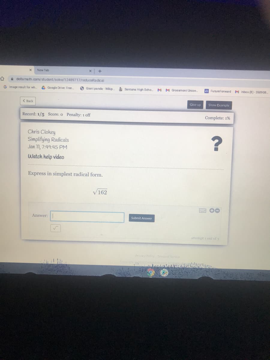 New Tab
deltamath.com/student/sove/12489717/reduceRadical
G Image result for wh.
Google Drive Free.
O Giant panda - Wikip.
A Santana High Scho. M M Grossmont Union
E FutureForward M Inbox (8) - 350908.
( Back
Give up
Show Example
Record: 1/5 Score: o Penalty: 1 off
Complete: 1%
Chris Clokey
Simplifying Radicals
Jan 11, 7:49:45 PM
?
Watch help video
Express in simplest radical form.
V162
Answer:
Submit Answer
attempt i out of 3
