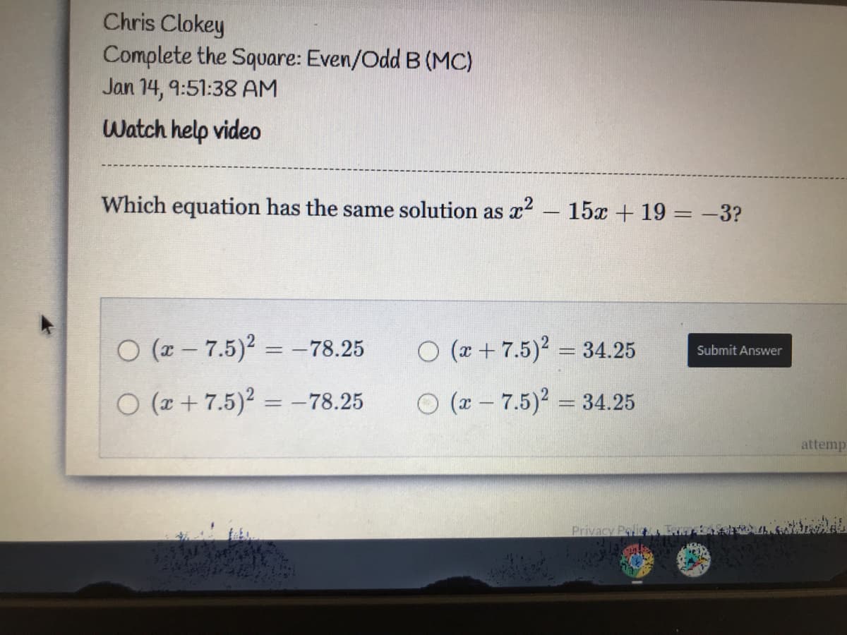 Chris Clokey
Complete the Square: Even/Odd B (MC)
Jan 14, 9:51:38 AM
Watch help video
Which equation has the same solution as x2 – 15x + 19 = -3?
O (2 - 7.5)2 = -78.25
O (x + 7.5)2 = 34.25
%3D
Submit Answer
O (r + 7.5)2 = -78.25
O (r - 7.5)2 = 34.25
attemp
Privacy Poli
