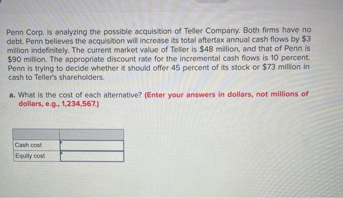 Penn Corp. is analyzing the possible acquisition of Teller Company. Both firms have no
debt. Penn believes the acquisition will increase its total aftertax annual cash flows by $3
million indefinitely. The current market value of Teller is $48 million, and that of Penn is
$90 million. The appropriate discount rate for the incremental cash flows is 10 percent.
Penn is trying to decide whether it should offer 45 percent of its stock or $73 million in
cash to Teller's shareholders.
a. What is the cost of each alternative? (Enter your answers in dollars, not millions of
dollars, e.g., 1,234,567.)
Cash cost
Equity cost
