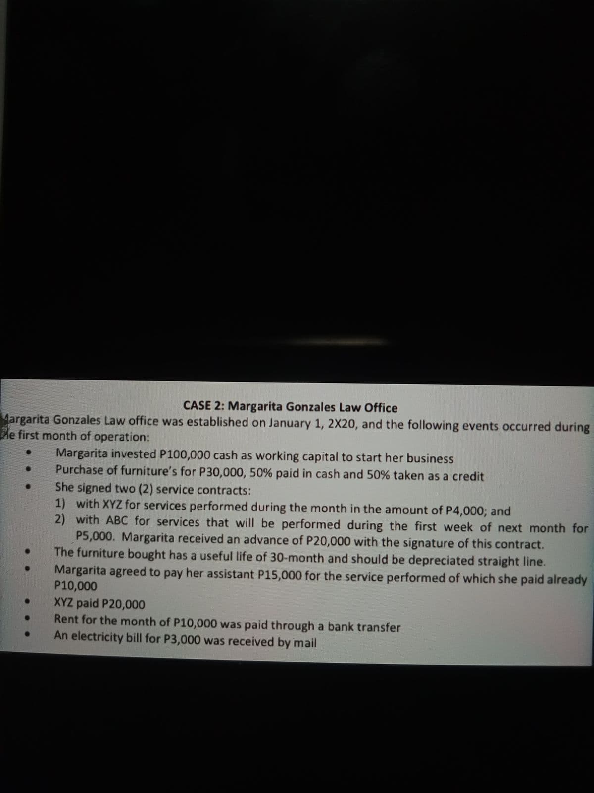 CASE 2: Margarita Gonzales Law Office
Margarita Gonzales Law office was established on January 1, 2X20, and the following events occurred during
he first month of operation:
Margarita invested P100,000 cash as working capital to start her business
Purchase of furniture's for P30,000, 50% paid in cash and 50% taken as a credit
She signed two (2) service contracts:
1) with XYZ for services performed during the month in the amount of P4,000; and
2) with ABC for services that will be performed during the first week of next month for
P5,000. Margarita received an advance of P20,000 with the signature of this contract.
The furniture bought has a useful life of 30-month and should be depreciated straight line.
Margarita agreed to pay her assistant P15,000 for the service performed of which she paid already
P10,000
XYZ paid P20,000
Rent for the month of P10,000 was paid through a bank transfer
An electricity bill for P3,000 was received by mail
