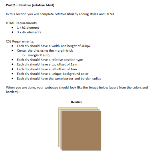 Part 2- Relative (relative.html)
In this section you will complete relative.html by adding styles and HTML.
HTML Requirements:
1xh1 element
• 3 x div elements
cSS Requirements:
Each div should have a width and height of 400px
• Center the divs using the margin trick
o margin: 0 auto;
• Each div should have a relative position type
• Each div should have a top offset of 1em
Each div should have a left offset of lem
Each div should have a unique background color
Each div should have the same border and border radius
When you are done, your webpage should look like the image below (apart from the colors and
borders):
Relative
