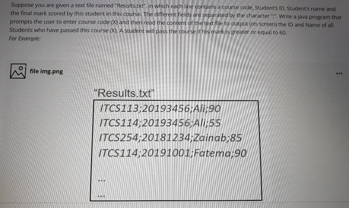 Suppose you are given a text file named "Results.txt", in which each line contains a course code, Student's ID, Student's name and
the final mark scored by this student in this course. The different fields are separated by the character ";". Write a java program that
prompts the user to enter course code (X) and then read the content of the text file to output (on screen) the ID and Name of all
Students who have passed this course (X). A student will pass the course if his mark is greater or equal to 60.
For Example:
file img.png
"Results.txt"
ITCS113;20193456;Ali;90
ITCS114;20193456;Ali;55
VTCS254;20181234;Zainab;85
ITCS114;20191001;Fatema;90
