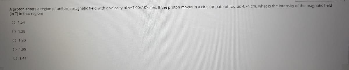 A proton enters a region of uniform magnetic field with a velocity of v-7.00x106 m/s. If the proton moves in a circular path of radius 4.74 cm, what is the intensity of the magnatic field
(in T) in that region?
O 1.54
O 1.28
O 1.80
O 1.99
O 1,41
