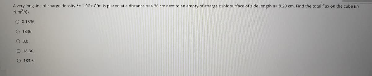 A very long line of charge density A= 1.96 nC/m is placed at a distance b=4.36 cm next to an empty-of-charge cubic surface of side length a= 8.29 cm. Find the total flux on the cube (in
N.m2/C).
O 0.1836
O 1836
O 0.0
O 18.36
O 183.6
