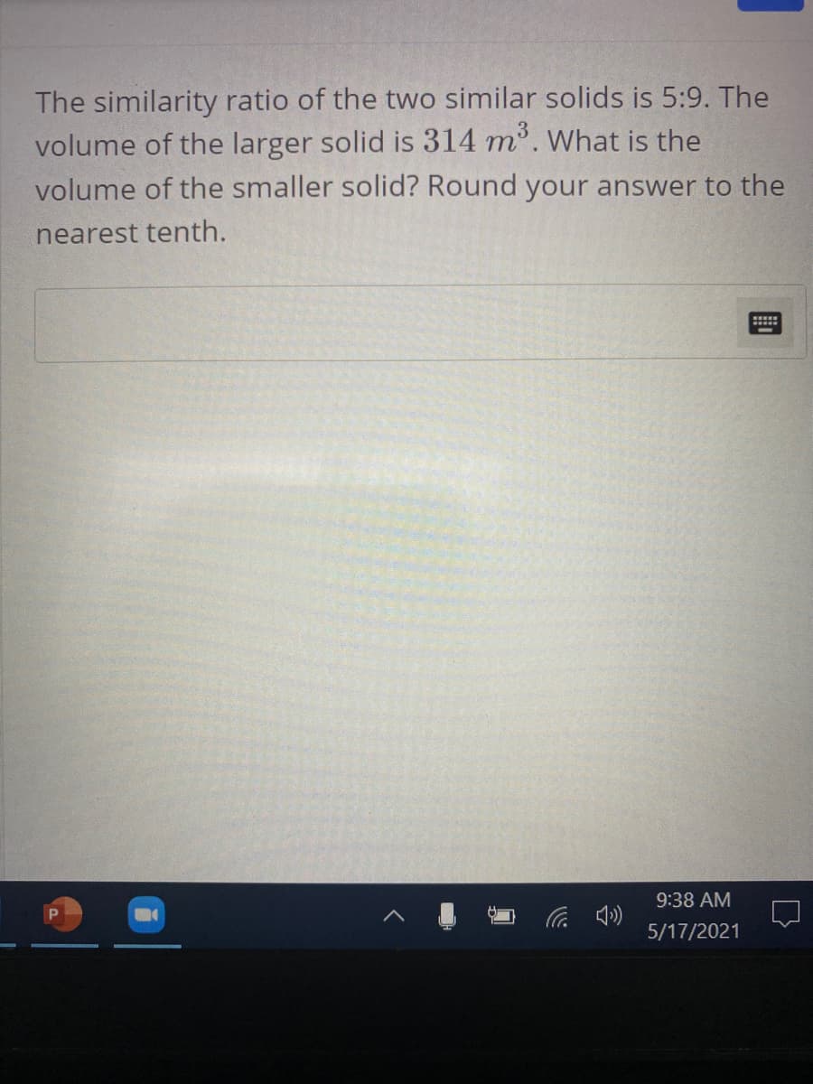 The similarity ratio of the two similar solids is 5:9. The
volume of the larger solid is 314 m. What is the
volume of the smaller solid? Round your answer to the
nearest tenth.
9:38 AM
后 の
P
5/17/2021
