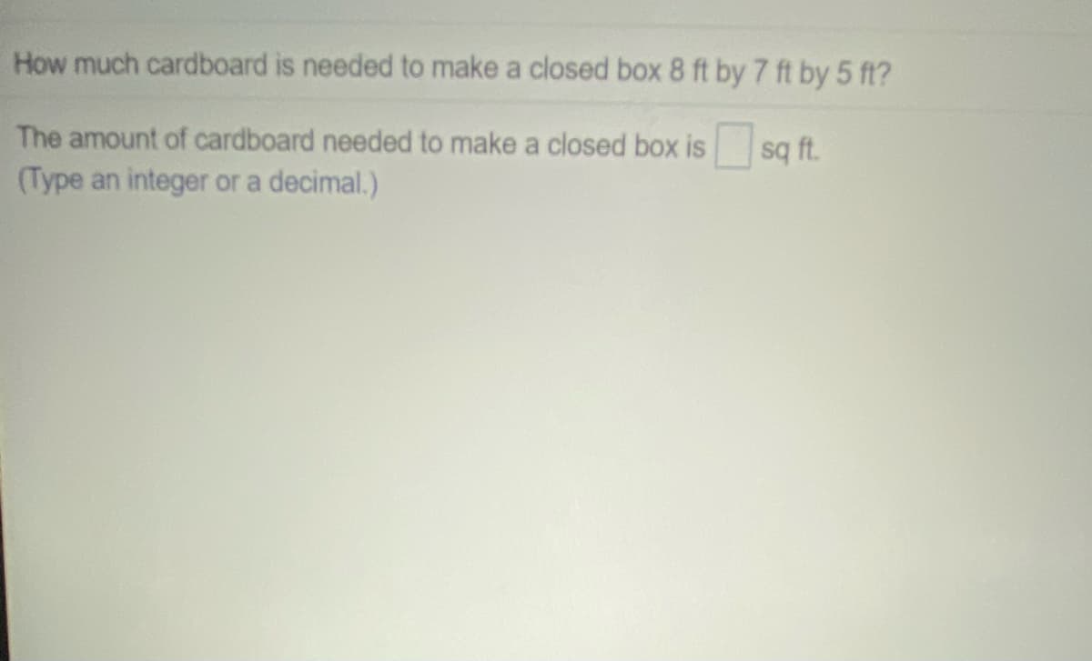 How much cardboard is needed to make a closed box 8 ft by 7 ft by 5 ft?
The amount of cardboard needed to make a closed box is
(Type an integer or a decimal.)
sq ft.
