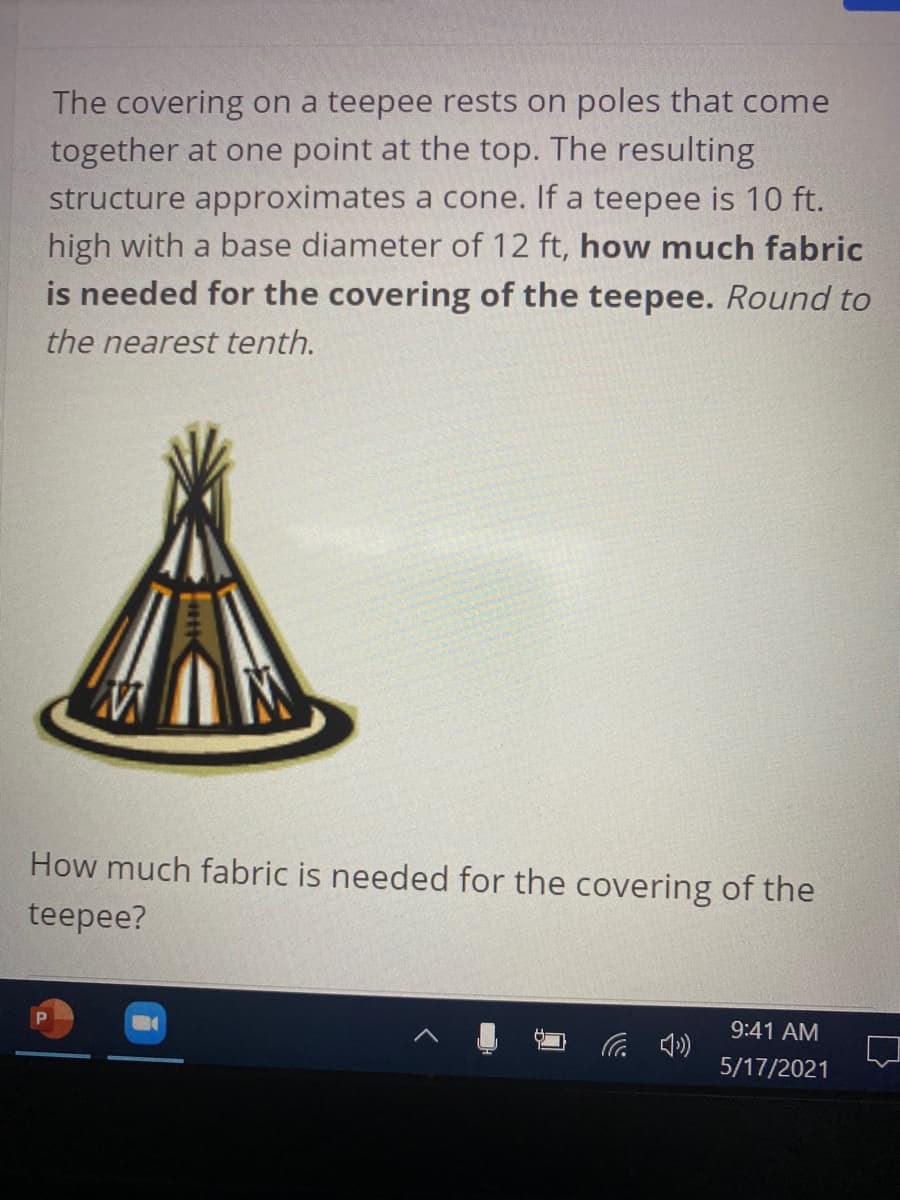 The covering on a teepee rests on poles that come
together at one point at the top. The resulting
structure approximates a cone. If a teepee is 10 ft.
high with a base diameter of 12 ft, how much fabric
is needed for the covering of the teepee. Round to
the nearest tenth.
How much fabric is needed for the covering of the
teepee?
9:41 AM
5/17/2021
