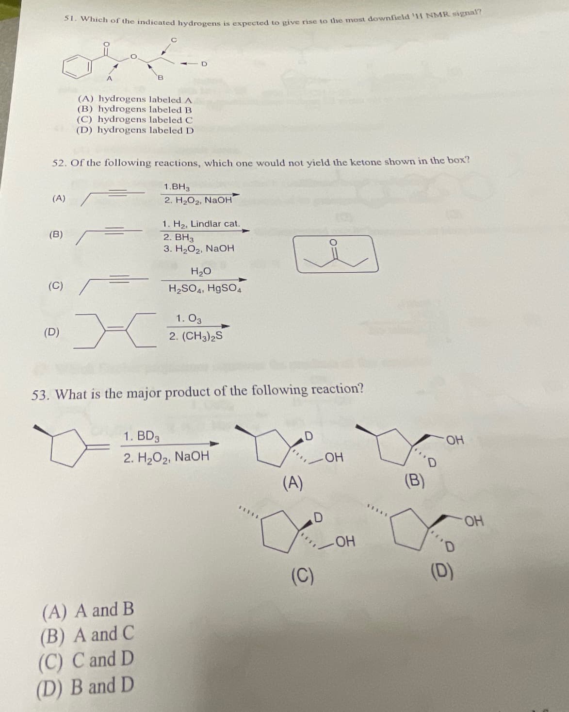 (A)
(B)
51. Which of the indicated hydrogens is expected to give rise to the most downfield 'H NMR signal?
52. Of the following reactions, which one would not yield the ketone shown in the box?
1.BH3
2. H₂O₂, NaOH
(C)
(D)
(A) hydrogens labeled A
(B) hydrogens labeled B
(C) hydrogens labeled C
(D) hydrogens labeled D
D
1. H₂, Lindlar cat.
2. BH3
3. H₂O₂, NaOH
(A) A and B
(B) A and C
(C) C and D
(D) B and D
H₂O
H₂SO4, HgSO4
1.03
2. (CH3)2S
53. What is the major product of the following reaction?
1. BD3
2. H₂O2, NaOH
*****
(A)
D
(C)
OH
OH
43345
(B)
OH
(D)
OH