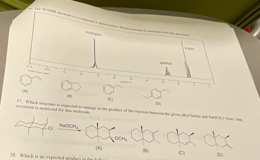 56. The 'H NMR spectrum of a compound is shown below. Which structure is consistent with this spectrum?
10
multiplet
ppm
NaOCH3
Кросно
OCH
(A)
58. Which is an expected product in the foll
quartet
(A)
(B)
(C)
(D)
57. Which structure is expected to emerge as the product of the reaction between the given alkyl halide and NaOCH? Note: ring
inversion is restricted for this molecule.
tha
triplet
dx de de
(B)
(C)
(D)