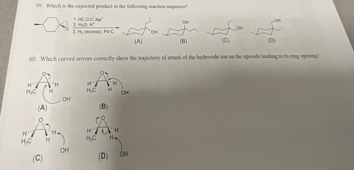 59. Which is the expected product in the following reaction sequence?
1. HC=C: Nat
2. H2O, H
бон
3. H2 (excess), Pd-C
(A)
HY "H
H3C
H
H3C
(C)
(D)
60. Which curved arrows correctly show the trajectory of attack of the hydroxide ion on the epoxide leading to its ring opening?
(A)
(C)
H
OH
OH
HY 'H
H3C Н
H'Y
H3C
(В)
(D)
"H
H-
OH
OH
OH
(B)