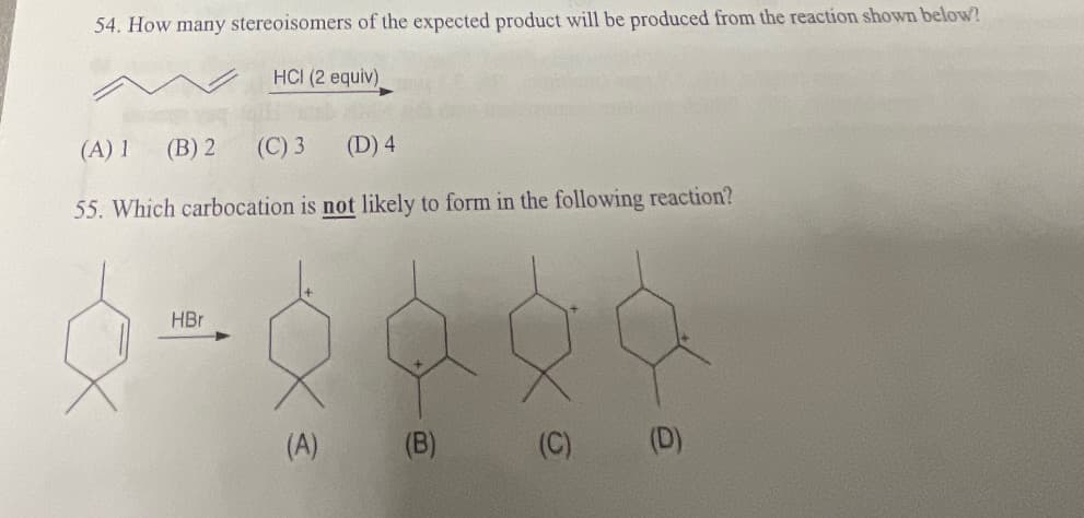 54. How many stereoisomers of the expected product will be produced from the reaction shown below?
HCI (2 equiv)
(A) 1 (B) 2
(C) 3
(D) 4
55. Which carbocation is not likely to form in the following reaction?
HBr
(A)
(B)
(C)
(D)