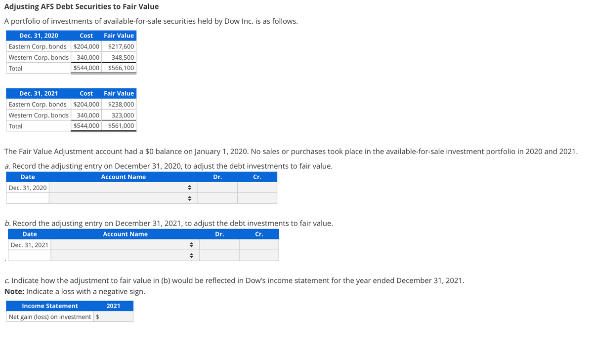 Adjusting AFS Debt Securities to Fair Value
A portfolio of investments of available-for-sale securities held by Dow Inc. is as follows.
Dec. 31, 2020
Cost
Fair Value
Eastern Corp. bonds $204,000
$217,600
Western Corp. bonds
340,000
348,500
Total
$544,000
$566,100
Dec. 31, 2021
Cost
Fair Value
Eastern Corp. bonds $204,000
$238,000
Western Corp. bonds
340,000
323,000
Total
$544,000
$561,000
The Fair Value Adjustment account had a $0 balance on January 1, 2020. No sales or purchases took place in the available-for-sale investment portfolio in 2020 and 2021.
a. Record the adjusting entry on December 31, 2020, to adjust the debt investments to fair value.
Date
Account Name
Dr.
Cr.
Dec. 31, 2020
b. Record the adjusting entry on December 31, 2021, to adjust the debt investments to fair value.
Date
Account Name
Dr.
Cr.
Dec. 31, 2021
c. Indicate how the adjustment to fair value in (b) would be reflected in Dow's income statement for the year ended December 31, 2021.
Note: Indicate a loss with a negative sign.
Income Statement
2021
Net gain (loss) on investment $
