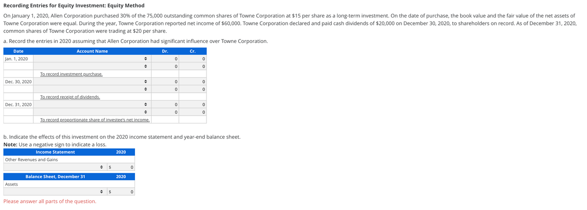 Recording Entries for Equity Investment: Equity Method
On January 1, 2020, Allen Corporation purchased 30% of the 75,000 outstanding common shares of Towne Corporation at $15 per share as a long-term investment. On the date of purchase, the book value and the fair value of the net assets of
Towne Corporation were equal. During the year, Towne Corporation reported net income of $60,000. Towne Corporation declared and paid cash dividends of $20,000 on December 30, 2020, to shareholders on record. As of December 31, 2020,
common shares of Towne Corporation were trading at $20 per share.
a. Record the entries in 2020 assuming that Allen Corporation had significant influence over Towne Corporation.
Date
Account Name
Dr.
Cr.
Jan. 1, 2020
To record investment purchase.
Dec. 30, 2020
To record receipt of dividends.
Dec. 31, 2020
To record proportionate share of investee's net income.
b. Indicate the effects of this investment on the 2020 income statement and year-end balance sheet.
Note: Use a negative sign to indicate a loss.
Income Statement
2020
Other Revenues and Gains
$
Balance Sheet, December 31
2020
Assets
Please answer all parts of the question.
o o
o o
o o
