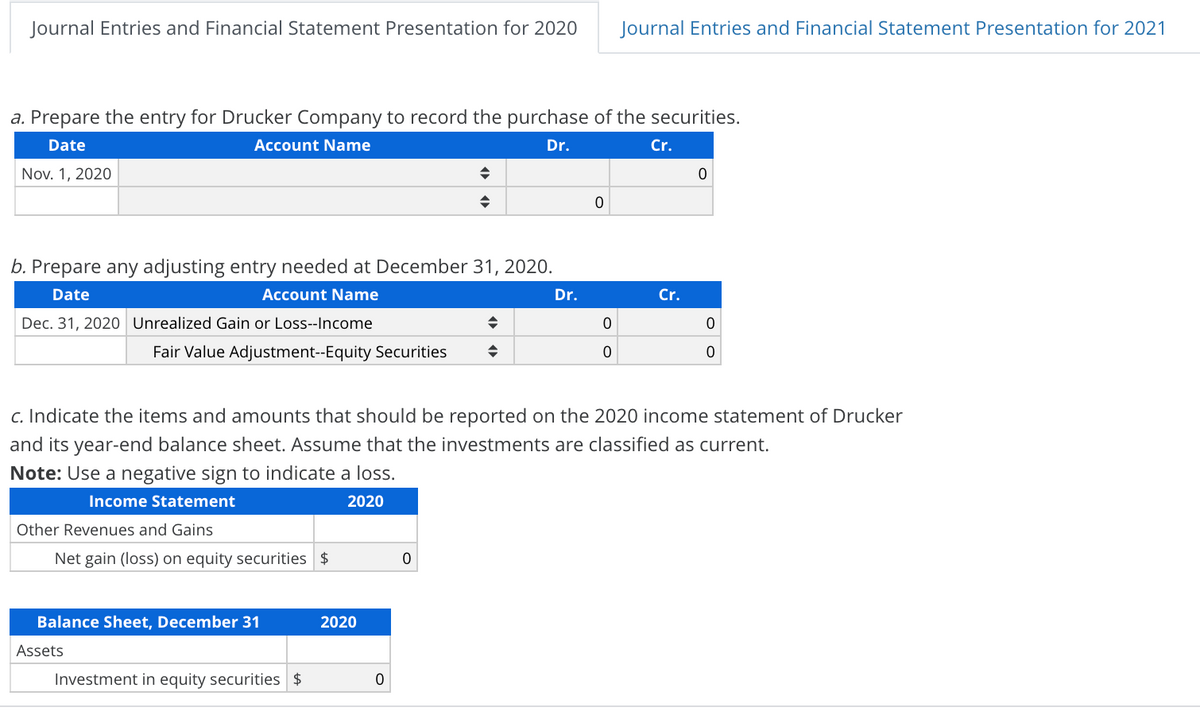 Journal Entries and Financial Statement Presentation for 2020
Journal Entries and Financial Statement Presentation for 2021
a. Prepare the entry for Drucker Company to record the purchase of the securities.
Date
Account Name
Dr.
Cr.
Nov. 1, 2020
b. Prepare any adjusting entry needed at December 31, 2020.
Date
Account Name
Dr.
Cr.
Dec. 31, 2020 Unrealized Gain or Loss--Income
Fair Value Adjustment--Equity Securities
c. Indicate the items and amounts that should be reported on the 2020 income statement of Drucker
and its year-end balance sheet. Assume that the investments are classified as current.
Note: Use a negative sign to indicate a loss.
Income Statement
2020
Other Revenues and Gains
Net gain (loss) on equity securities $
Balance Sheet, December 31
2020
Assets
Investment in equity securities $
