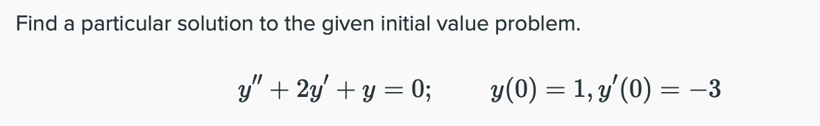 Find a particular solution to the given initial value problem.
y" + 2y' + y = 0;
y(0) = 1, y'(0) = -3
