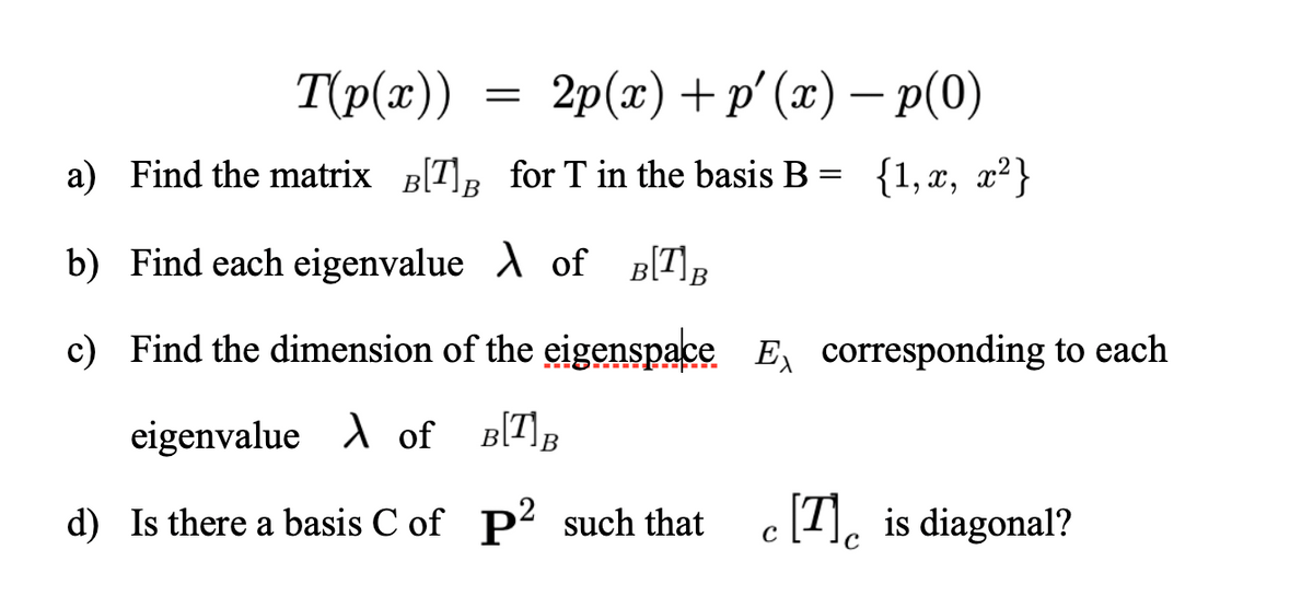 Τρ(α)
2p(2) + p' («) — р(0)
a) Find the matrix B[T]R for T in the basis B = {1,x, x²}
b) Find each eigenvalue A of B[T]R
c) Find the dimension of the eigenspace E, corresponding to each
eigenvalue A of B(T]B
d) Is there a basis C of p2 such that c [7], is diagonal?
