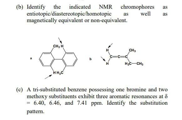 chromophores as
(b) Identify the indicated NMR
entiotopic/diastereotopic/homotopic
magnetically equivalent or non-equivalent.
as
well as
CH₂ H
CH3
HOCHI
HH₂C
(c) A tri-substituted benzene possessing one bromine and two
methoxy substituents exhibit three aromatic resonances at d
= 6.40, 6.46, and 7.41 ppm. Identify the substitution
pattern.