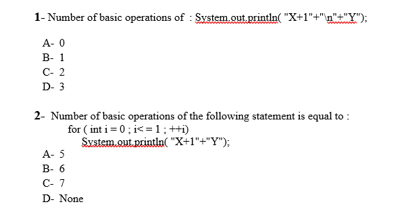 1- Number of basic operations of : System out println( "X+1"+"\n"+"Y");
А- о
В- 1
C- 2
D- 3
2- Number of basic operations of the following statement is equal to :
for ( int i= 0; i<=1;++i)
System.out.println( "X+1"+"Y");
A- 5
В-6
С- 7
D- None
