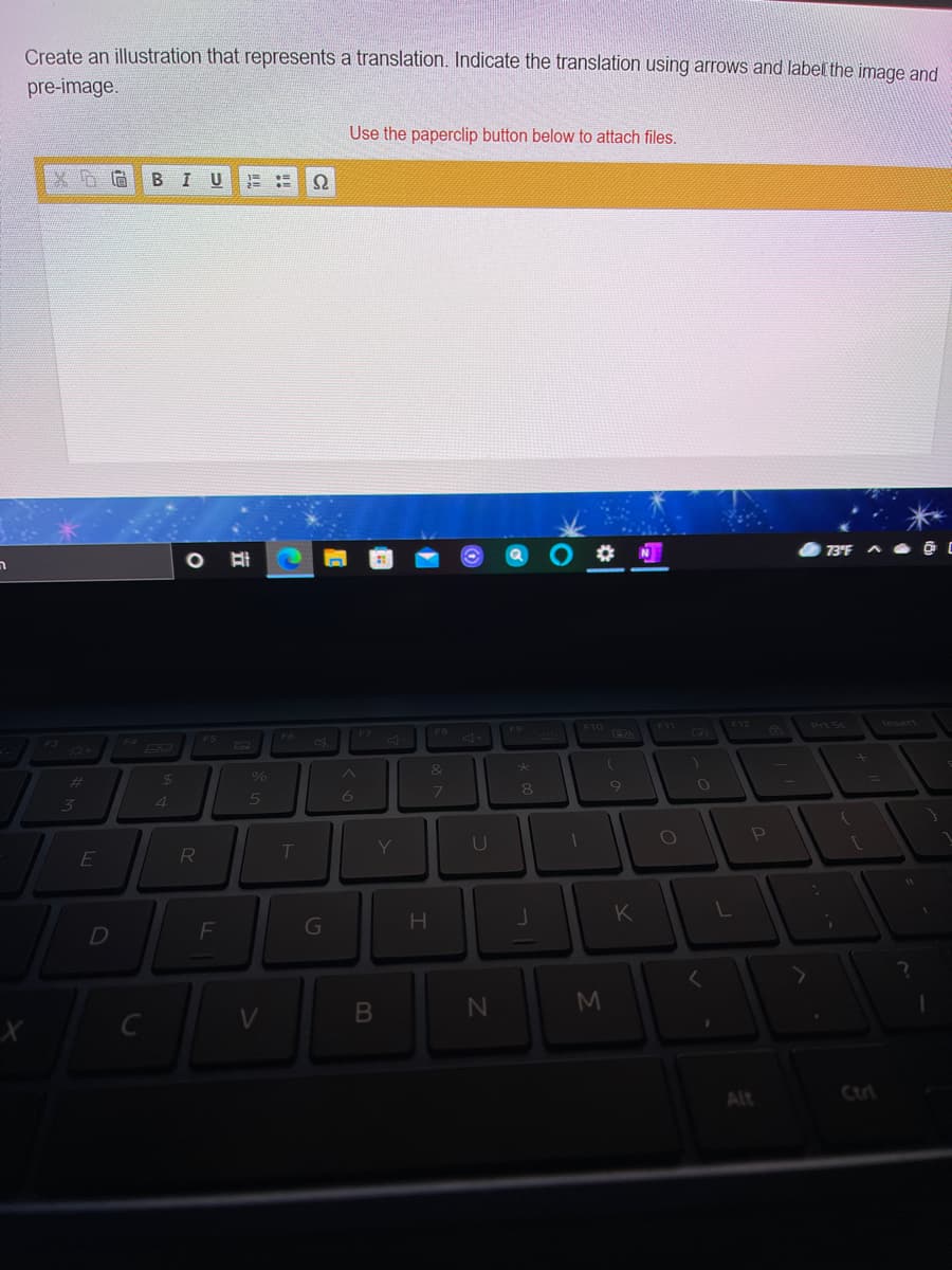 Create an illustration that represents a translation. Indicate the translation using arrows and label the image and
pre-image.
Use the paperclip button below to attach files.
BIU
O 73°F ^ O @
F10 O
F12 6
Prt Sc
Insert
F9
FB 4
Ca
&
%23
4.
| 7
U
K
D
F
G
Alt
Ctri
